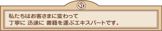 私たちはお客様にかわって丁寧に迅速に書籍を運ぶエキスパートです。